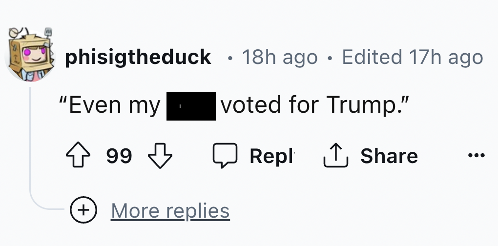 number - phisigtheduck "Even my 99 99 18h ago Edited 17h ago voted for Trump." More replies Repl ...